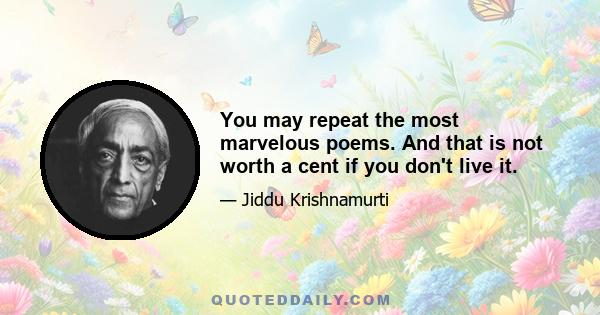 You may repeat the most marvelous poems. And that is not worth a cent if you don't live it.