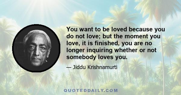 You want to be loved because you do not love; but the moment you love, it is finished, you are no longer inquiring whether or not somebody loves you.