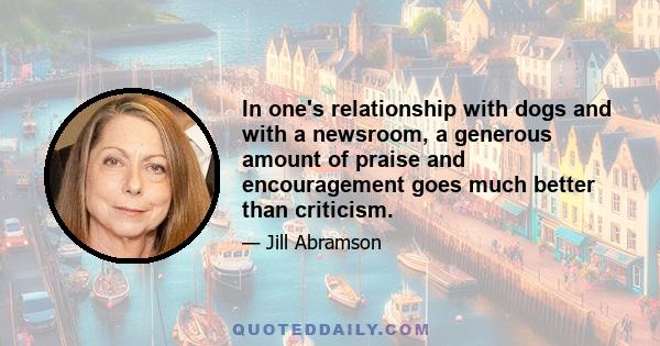 In one's relationship with dogs and with a newsroom, a generous amount of praise and encouragement goes much better than criticism.