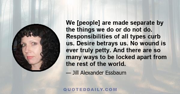 We [people] are made separate by the things we do or do not do. Responsibilities of all types curb us. Desire betrays us. No wound is ever truly petty. And there are so many ways to be locked apart from the rest of the