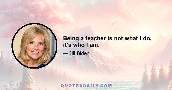 Being a teacher is not what I do, it's who I am.