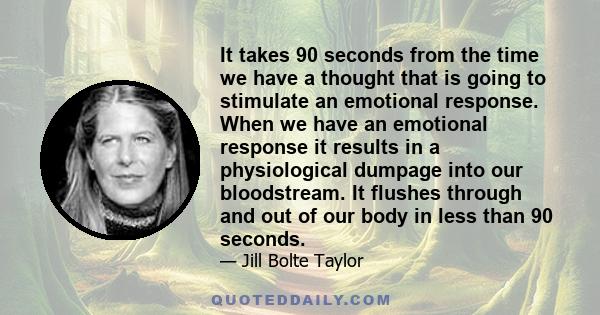 It takes 90 seconds from the time we have a thought that is going to stimulate an emotional response. When we have an emotional response it results in a physiological dumpage into our bloodstream. It flushes through and 