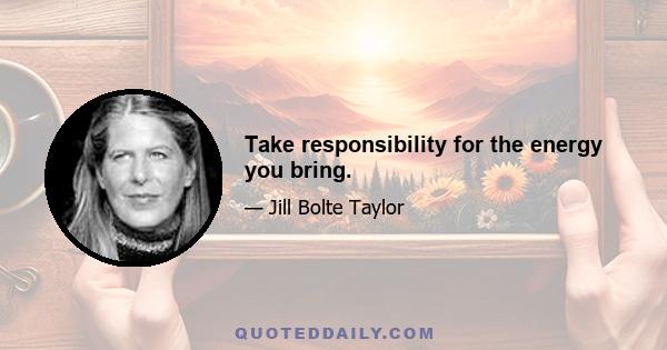 Take responsibility for the energy you bring.