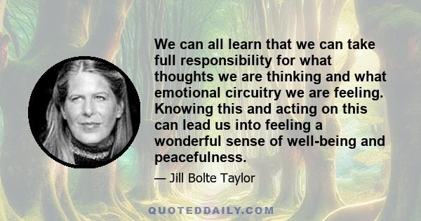 We can all learn that we can take full responsibility for what thoughts we are thinking and what emotional circuitry we are feeling. Knowing this and acting on this can lead us into feeling a wonderful sense of