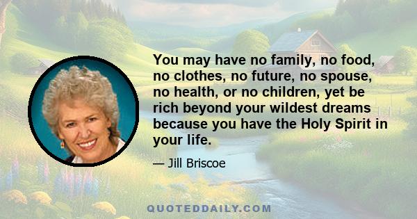 You may have no family, no food, no clothes, no future, no spouse, no health, or no children, yet be rich beyond your wildest dreams because you have the Holy Spirit in your life.