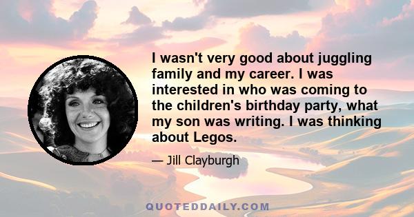 I wasn't very good about juggling family and my career. I was interested in who was coming to the children's birthday party, what my son was writing. I was thinking about Legos.