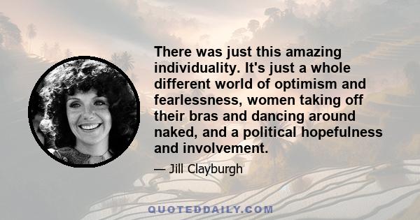 There was just this amazing individuality. It's just a whole different world of optimism and fearlessness, women taking off their bras and dancing around naked, and a political hopefulness and involvement.