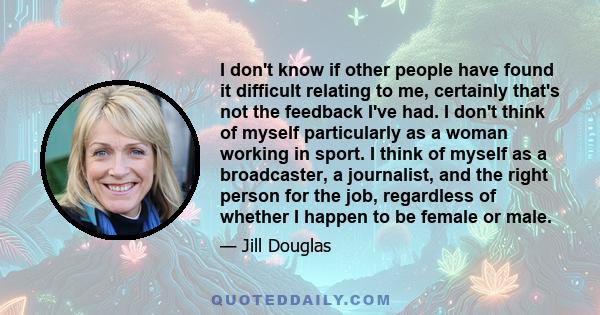 I don't know if other people have found it difficult relating to me, certainly that's not the feedback I've had. I don't think of myself particularly as a woman working in sport. I think of myself as a broadcaster, a