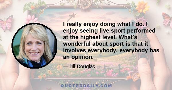 I really enjoy doing what I do. I enjoy seeing live sport performed at the highest level. What's wonderful about sport is that it involves everybody, everybody has an opinion.