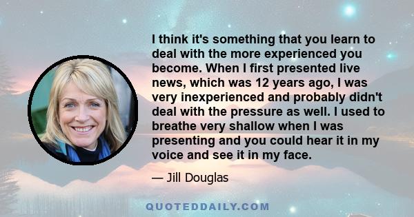 I think it's something that you learn to deal with the more experienced you become. When I first presented live news, which was 12 years ago, I was very inexperienced and probably didn't deal with the pressure as well.