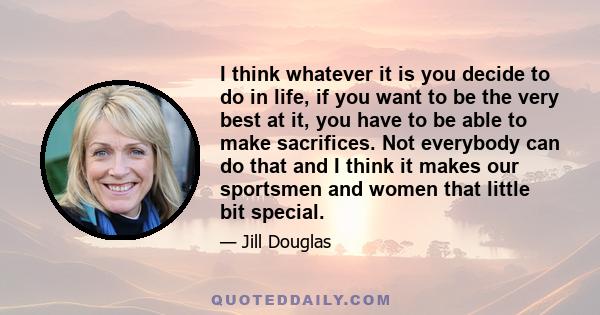 I think whatever it is you decide to do in life, if you want to be the very best at it, you have to be able to make sacrifices. Not everybody can do that and I think it makes our sportsmen and women that little bit