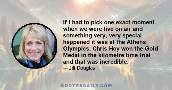 If I had to pick one exact moment when we were live on air and something very, very special happened it was at the Athens Olympics. Chris Hoy won the Gold Medal in the kilometre time trial and that was incredible.