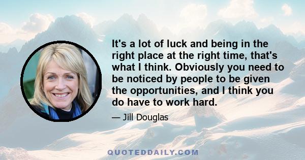 It's a lot of luck and being in the right place at the right time, that's what I think. Obviously you need to be noticed by people to be given the opportunities, and I think you do have to work hard.