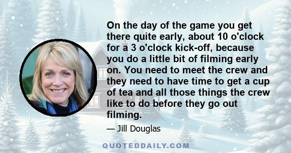 On the day of the game you get there quite early, about 10 o'clock for a 3 o'clock kick-off, because you do a little bit of filming early on. You need to meet the crew and they need to have time to get a cup of tea and