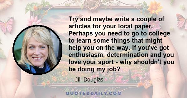 Try and maybe write a couple of articles for your local paper. Perhaps you need to go to college to learn some things that might help you on the way. If you've got enthusiasm, determination and you love your sport - why 