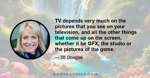 TV depends very much on the pictures that you see on your television, and all the other things that come up on the screen, whether it be GFX, the studio or the pictures of the game.