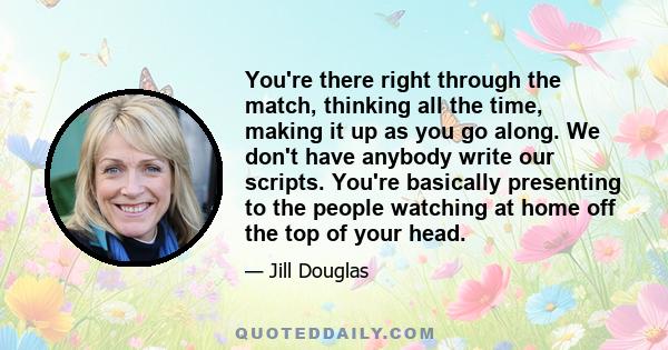 You're there right through the match, thinking all the time, making it up as you go along. We don't have anybody write our scripts. You're basically presenting to the people watching at home off the top of your head.