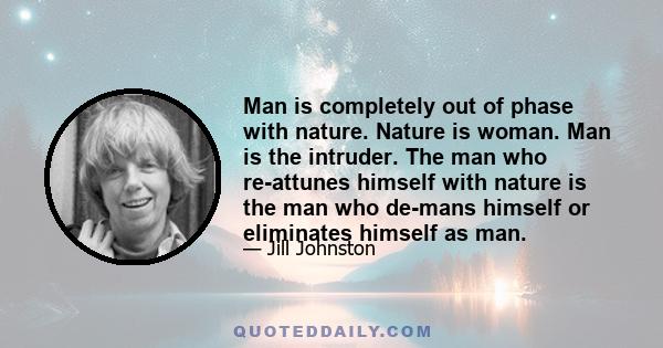 Man is completely out of phase with nature. Nature is woman. Man is the intruder. The man who re-attunes himself with nature is the man who de-mans himself or eliminates himself as man.