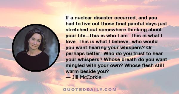 If a nuclear disaster occurred, and you had to live out those final painful days just stretched out somewhere thinking about your life--This is who I am. This is what I love. This is what I believe--who would you want