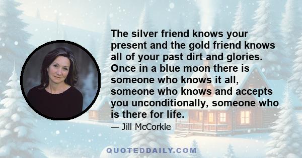 The silver friend knows your present and the gold friend knows all of your past dirt and glories. Once in a blue moon there is someone who knows it all, someone who knows and accepts you unconditionally, someone who is