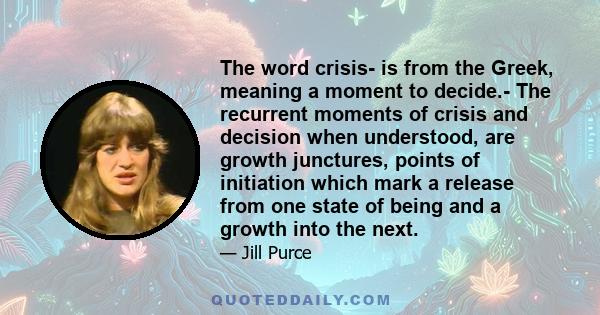 The word crisis- is from the Greek, meaning a moment to decide.- The recurrent moments of crisis and decision when understood, are growth junctures, points of initiation which mark a release from one state of being and