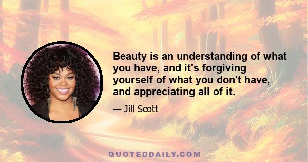 Beauty is an understanding of what you have, and it's forgiving yourself of what you don't have, and appreciating all of it.