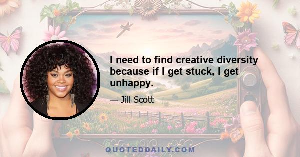 I need to find creative diversity because if I get stuck, I get unhappy.