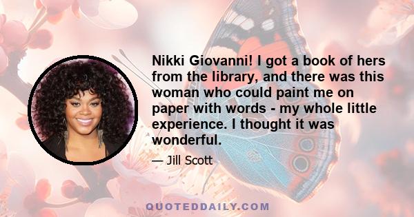 Nikki Giovanni! I got a book of hers from the library, and there was this woman who could paint me on paper with words - my whole little experience. I thought it was wonderful.
