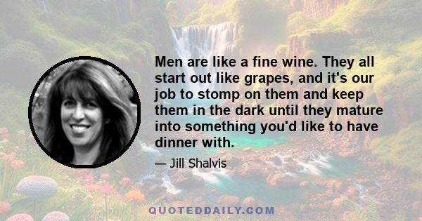 Men are like a fine wine. They all start out like grapes, and it's our job to stomp on them and keep them in the dark until they mature into something you'd like to have dinner with.