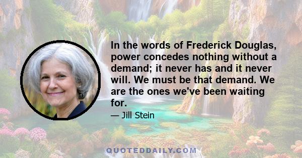 In the words of Frederick Douglas, power concedes nothing without a demand; it never has and it never will. We must be that demand. We are the ones we've been waiting for.