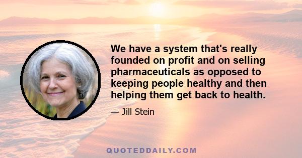 We have a system that's really founded on profit and on selling pharmaceuticals as opposed to keeping people healthy and then helping them get back to health.