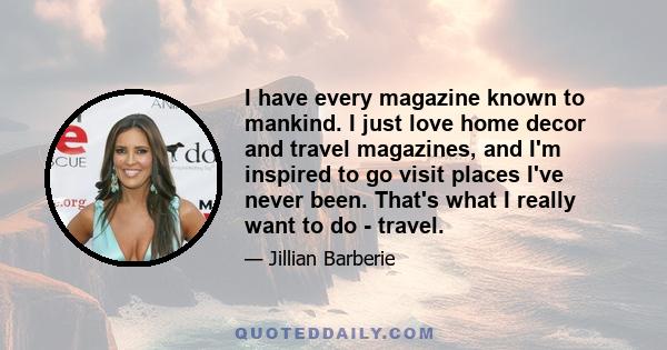 I have every magazine known to mankind. I just love home decor and travel magazines, and I'm inspired to go visit places I've never been. That's what I really want to do - travel.