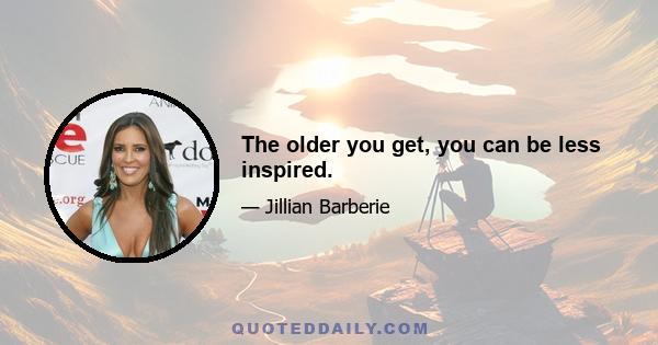 The older you get, you can be less inspired.