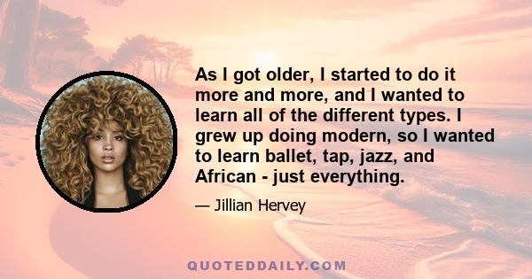 As I got older, I started to do it more and more, and I wanted to learn all of the different types. I grew up doing modern, so I wanted to learn ballet, tap, jazz, and African - just everything.