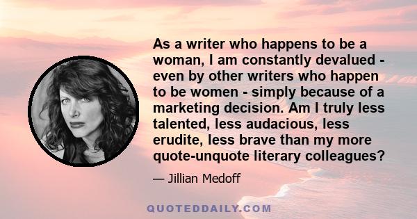 As a writer who happens to be a woman, I am constantly devalued - even by other writers who happen to be women - simply because of a marketing decision. Am I truly less talented, less audacious, less erudite, less brave 