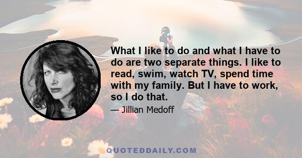 What I like to do and what I have to do are two separate things. I like to read, swim, watch TV, spend time with my family. But I have to work, so I do that.