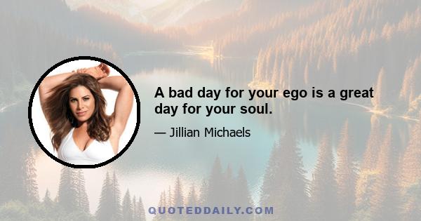 A bad day for your ego is a great day for your soul.