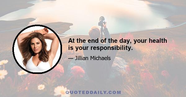 At the end of the day, your health is your responsibility.