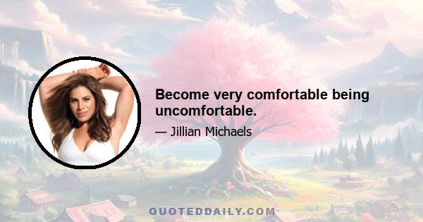 Become very comfortable being uncomfortable.