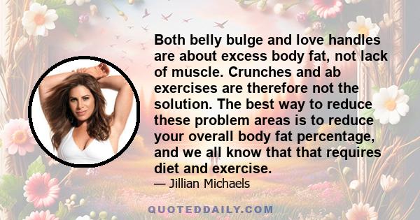 Both belly bulge and love handles are about excess body fat, not lack of muscle. Crunches and ab exercises are therefore not the solution. The best way to reduce these problem areas is to reduce your overall body fat