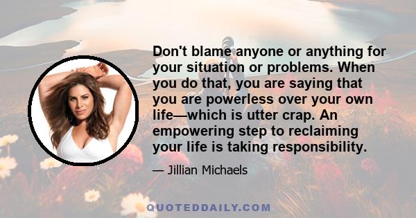 Don't blame anyone or anything for your situation or problems. When you do that, you are saying that you are powerless over your own life—which is utter crap. An empowering step to reclaiming your life is taking