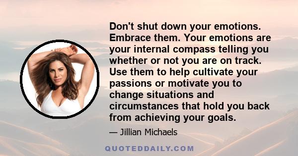 Don't shut down your emotions. Embrace them. Your emotions are your internal compass telling you whether or not you are on track. Use them to help cultivate your passions or motivate you to change situations and