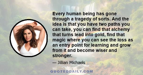 Every human being has gone through a tragedy of sorts. And the idea is that you have two paths you can take, you can find that alchemy that turns lead into gold, find that magic where you can see the loss as an entry