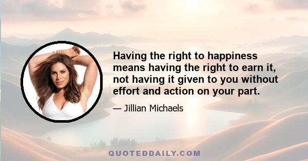 Having the right to happiness means having the right to earn it, not having it given to you without effort and action on your part.