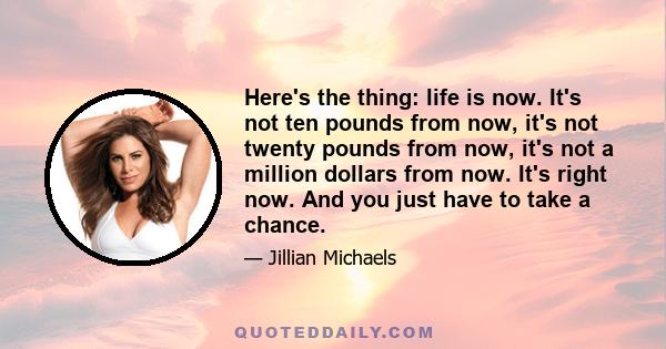 Here's the thing: life is now. It's not ten pounds from now, it's not twenty pounds from now, it's not a million dollars from now. It's right now. And you just have to take a chance.