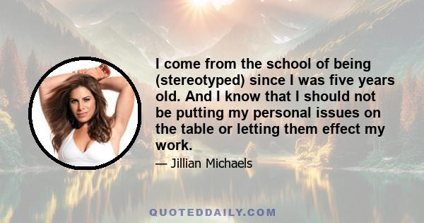 I come from the school of being (stereotyped) since I was five years old. And I know that I should not be putting my personal issues on the table or letting them effect my work.