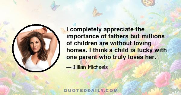 I completely appreciate the importance of fathers but millions of children are without loving homes. I think a child is lucky with one parent who truly loves her.