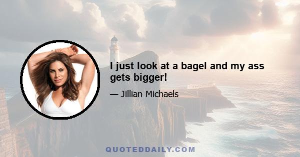 I just look at a bagel and my ass gets bigger!