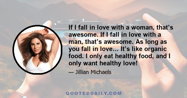 If I fall in love with a woman, that’s awesome. If I fall in love with a man, that’s awesome. As long as you fall in love… It’s like organic food. I only eat healthy food, and I only want healthy love!