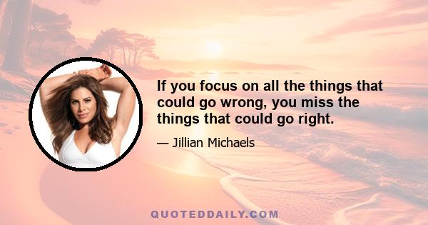 If you focus on all the things that could go wrong, you miss the things that could go right.